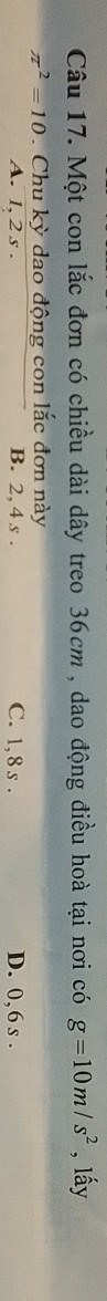 Một con lắc đơn có chiều dài dây treo 36cm , dao động điều hoà tại nơi có g=10m/s^2 , lấy
π^2=10 Chu kỳ dao động con lắc đơn này
A. 1, 2 s. B. 2, 4 s. C. 1, 8 s. D. 0, 6 s.