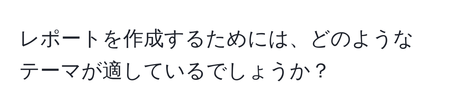 レポートを作成するためには、どのようなテーマが適しているでしょうか？