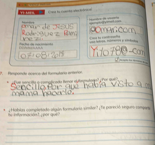 = = = wwwyr mell com 
YI-MEIL Crea tu cuenta electrónica: 
Nombre de usuarío 
Nombre 
ejemplo@yimeil.com 
prár de Jésus OOmarcom 
Rodr:suez Ram; 
ne z 
Crea tu contraseña 
Fecha de nacimiento usa letras, números y símbolos 
DD/MM/AAAA Tí 10 780-cam 
Acepto los términes de 
. Responde acerca del formulario anterior. 
_ 
¿Fue sencillo o complicado llenar el formularo? ¿Por qué? 
_ 
_ 
¿Habías completado algún formulario similar? ¿Te pareció seguro compartir 
_ 
tu información?, ¿por qué? 
_ 
_ 
_