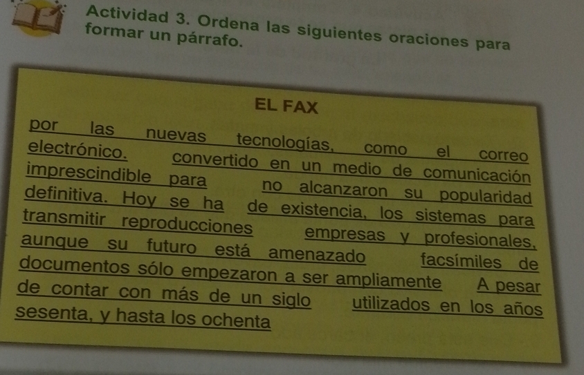 Actividad 3. Ordena las siguientes oraciones para 
formar un párrafo. 
EL FAX 
por las nuevas tecnologías, como el correo 
electrónico. convertido en un medio de comunicación 
imprescindible para no alcanzaron su popularidad 
definitiva. Hoy se ha de existencia, los sistemas para 
transmitir reproducciones empresas y profesionales, 
aunque su futuro está amenazado facsímiles de 
documentos sólo empezaron a ser ampliamente A pesar 
de contar con más de un siglo utilizados en los años 
sesenta, y hasta los ochenta