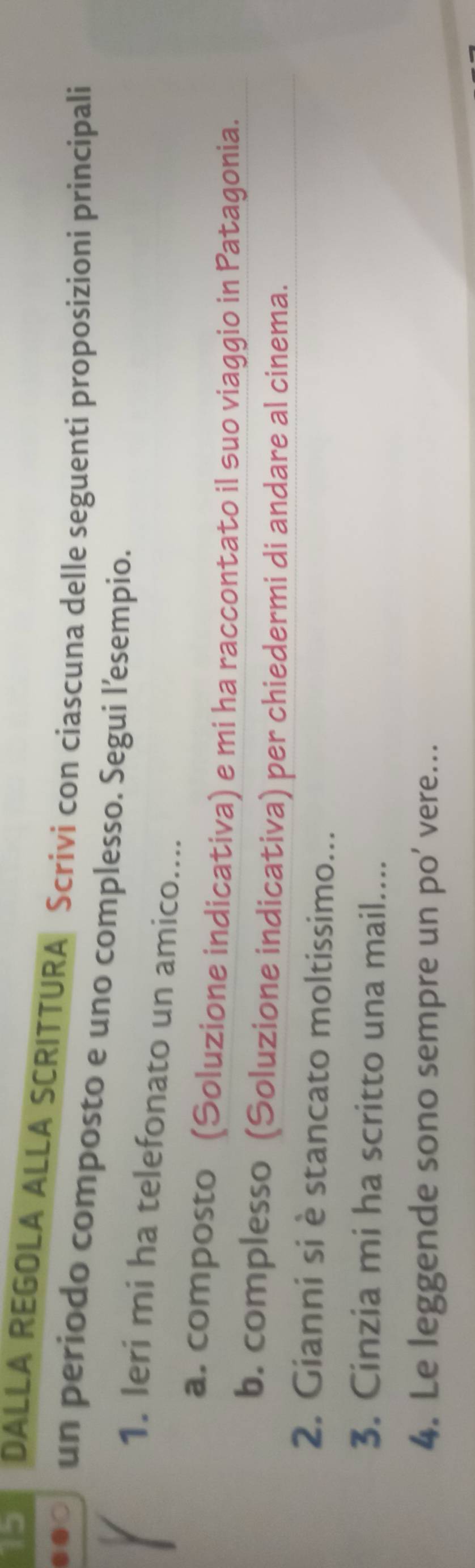 DALLA REGOLA ALLA SCRITTURA Scrivi con ciascuna delle seguenti proposizioni principali 
un periodo composto e uno complesso. Segui l’esempio. 
1. Ieri mi ha telefonato un amico.... 
a. composto (Soluzione indicativa) e mi ha raccontato il suo viaggio in Patagonia. 
b. complesso (Soluzione indicativa) per chiedermi di andare al cinema. 
2. Gianni si è stancato moltissimo... 
3. Cinzia mi ha scritto una mail.... 
4. Le leggende sono sempre un po’ vere...