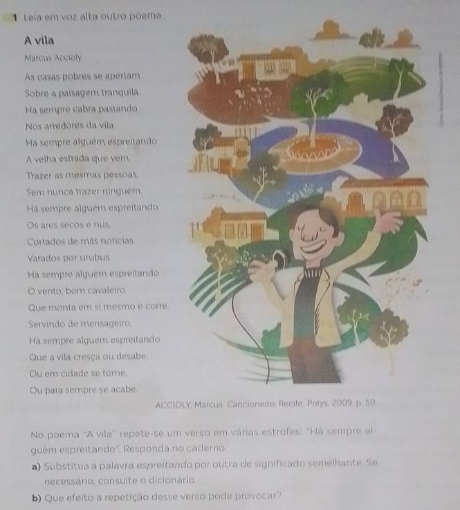 Leia em voz alta outro poema. 
A vila 
Marcus Accioly 
As casas pobres se apertam 
Sobre a paisagem tranquila 
Há sempre cabra pastando 
Nos arredores da vila 
Ha sempre alguém espreitando 
A velha estrada que vem 
Trazer as mesmas pessoas 
Sem nunca trazer ninguern 
Há sempre alguem espreitando 
Os ares secos e nus 
Cortados de más notícias 
Varados por urubus 
Há sempre alguem espreitando 
O vento, bom cavaleiro 
Que monta em si mesmo e corre. 
Servindo de mensageiro 
Há sempre alguém espreitando 
Que a vila cresça ou desabe: 
Ou em cidade se tome. 
Ou para sempre se acabe. 
ACCIOLY, Marcus. Cancioneiro. Recife: Polys, 2009 p. 50. 
No poema ''A vila'' repete-se um verso em várias estrofes: ''Há sempre al 
guém espreitando''. Responda no caderno. 
a) Substitua a palavra espreitando por outra de significado semelhante. Se 
necessário, consulte o dicionário. 
b) Que efeito a repetição desse verso pode provocar?