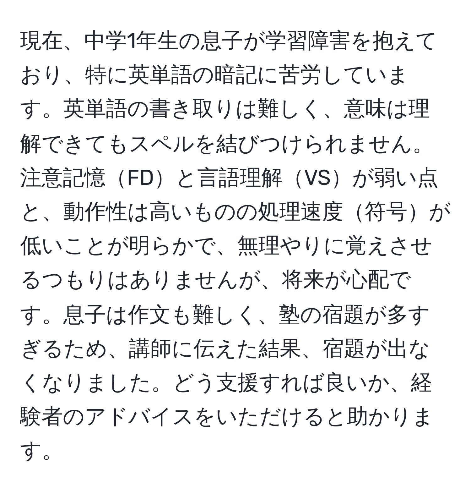 現在、中学1年生の息子が学習障害を抱えており、特に英単語の暗記に苦労しています。英単語の書き取りは難しく、意味は理解できてもスペルを結びつけられません。注意記憶FDと言語理解VSが弱い点と、動作性は高いものの処理速度符号が低いことが明らかで、無理やりに覚えさせるつもりはありませんが、将来が心配です。息子は作文も難しく、塾の宿題が多すぎるため、講師に伝えた結果、宿題が出なくなりました。どう支援すれば良いか、経験者のアドバイスをいただけると助かります。