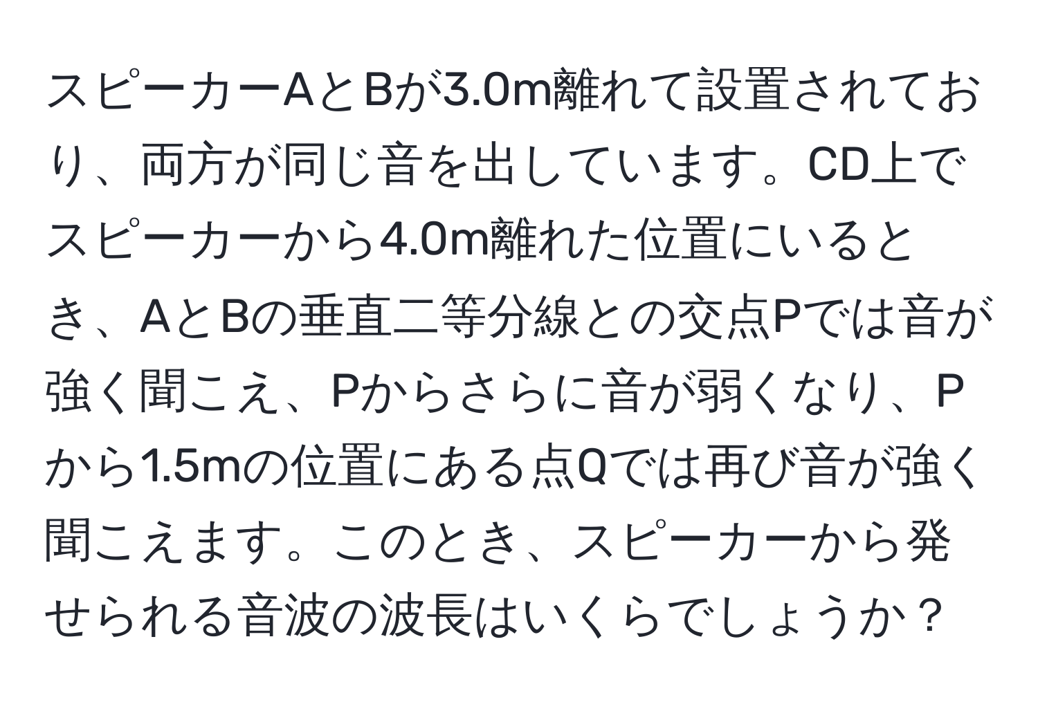 スピーカーAとBが3.0m離れて設置されており、両方が同じ音を出しています。CD上でスピーカーから4.0m離れた位置にいるとき、AとBの垂直二等分線との交点Pでは音が強く聞こえ、Pからさらに音が弱くなり、Pから1.5mの位置にある点Qでは再び音が強く聞こえます。このとき、スピーカーから発せられる音波の波長はいくらでしょうか？