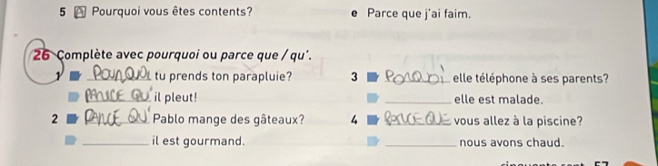 Pourquoi vous êtes contents? e Parce que j'ai faim. 
26 Complète avec pourquoi ou parce que / qu'. 
1 _tu prends ton parapluie? 3 _elle téléphone à ses parents? 
_il pleut! _elle est malade. 
2 _ Pablo mange des gâteaux? 4 _ vous allez à la piscine? 
_il est gourmand. _nous avons chaud.