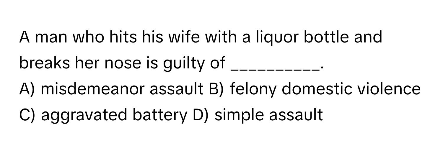 A man who hits his wife with a liquor bottle and breaks her nose is guilty of __________.

A) misdemeanor assault B) felony domestic violence C) aggravated battery D) simple assault