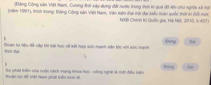 (Đảng Cộng sản Việt Nam, Cương lĩnh xây dựng đất nước trong thời kì quá độ lên chủ nghĩa xã hội 
(năm 1991), trích trong: Đảng Cộng sản Việt Nam, Văn kiện Đại hội đại biểu toàn quốc thời kỉ Đối mời, 
NXB Chính trị Quốc gia, Hà Nội, 2010, tr.407) 
) 
Đúng Sai 
Đoạn tư liệu đề cập tới bài học về kết hợp sức mạnh dân tộc với sức mạnh 
thời đại. 
) Đúng Sai 
Sự phát triển của cuộc cách mạng khoa học - công nghệ là một điều kiện 
thuận lợi để Việt Nam phát triển kinh tế.