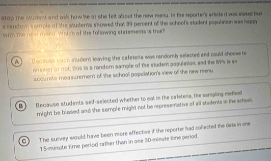 stop the student and ask how he or she felt about the new menu. In the reporter's article it was stated that
a random sample of the students showed that 89 percent of the school's student population was happy
with the new menu. Which of the following statements is true?
Because each student leaving the cafeteria was randomly selected and could choose to
answer or not, this is a random sample of the student population, and the 89% is an
accurate measurement of the school population's view of the new menu.
B Because students self-selected whether to eat in the cafeteria, the sampling method
might be biased and the sample might not be representative of all students in the school.
The survey would have been more effective if the reporter had collected the data in one
15-minute time period rather than in one 30-minute time period.