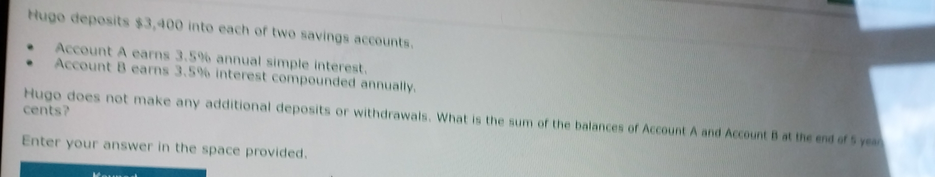 Hugo deposits $3,400 into each of two savings accounts. 
Account A earns 3.5% annual simple interest. 
Account B earns 3.5% interest compounded annually. 
cents? 
Hugo does not make any additional deposits or withdrawals. What is the sum of the balances of Account A and Account B at the end of 5 ye 
Enter your answer in the space provided.