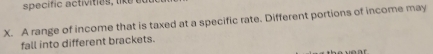 specific activities like 
X. A range of income that is taxed at a specific rate. Different portions of income may 
fall into different brackets.