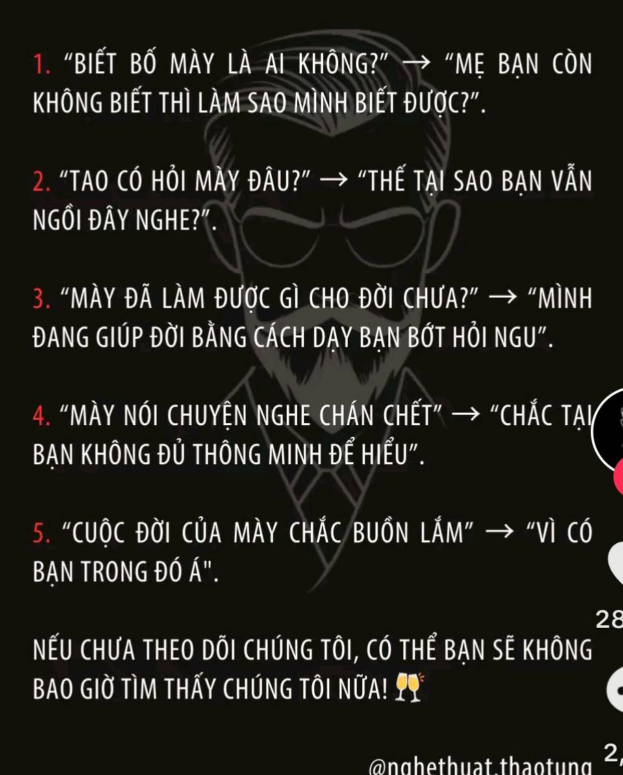 "BIẾT BỐ MÀY LÀ AI KHÔNG?” → “Mẹ BẠN CÒN 
KhÔNG BIẾT thì LÀM SAO MìnH biếT được?". 
2. “TAO CÓ HỏI MÀY ĐÂU?” → “HẾ TẠI SAO BẠN VẫN 
NGÔI ĐÂY NGHE?". 
3. “MÀy Đã làm được Gì CHO Đời ChưA?” → “Mình 
ĐANG GIÚP ĐỜI BÀNG CÁCH DAY BAN BỚT HỏI NGU". 
4. “MÀY NóI CHUYỆN NGHE CHÁN CHẾT” → “CHắC TAI 
BAN KHÔNG Đủ THÔNG MINH ĐẾ HIẾU". 
5. "CUộC ĐờI CủA MÀY CHÁC BUồN LắM" → "Vì Có 
BẠN TRONG ĐÓ Á". 
28 
NếU CHƯA THEO DÕI CHÚNG TÔI, CÓ THể BẠN SÊ KHÔNG 
BAO GIờ Tìm THấy ChúnG tôi nữA! 2 
@nghethuat thaotung 2