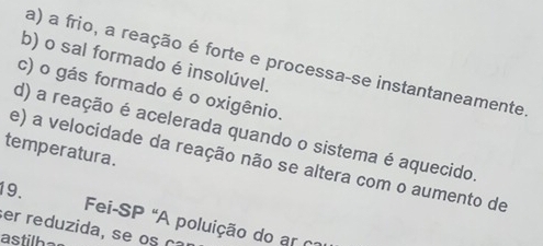 a) a frio, a reação é forte e processa-se instantaneamente
b) o sal formado é insolúvel.
c) o gás formado é o oxigênio.
d) a reação é acelerada quando o sistema é aquecido.
temperatura.
e) a velocidade da reação não se altera com o aumento de
19. Fei-SP "A poluição do ar
a 
astilbe