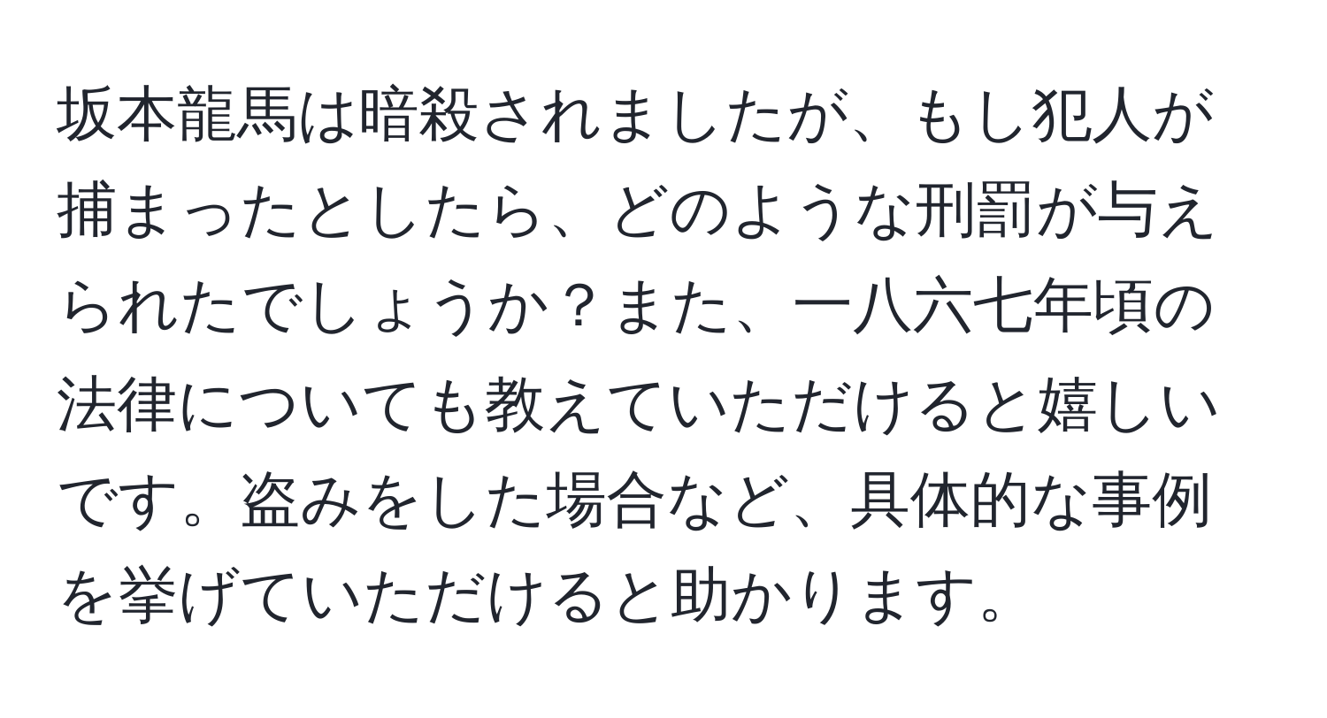 坂本龍馬は暗殺されましたが、もし犯人が捕まったとしたら、どのような刑罰が与えられたでしょうか？また、一八六七年頃の法律についても教えていただけると嬉しいです。盗みをした場合など、具体的な事例を挙げていただけると助かります。