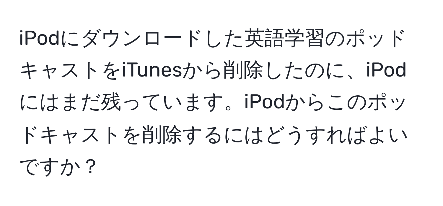 iPodにダウンロードした英語学習のポッドキャストをiTunesから削除したのに、iPodにはまだ残っています。iPodからこのポッドキャストを削除するにはどうすればよいですか？