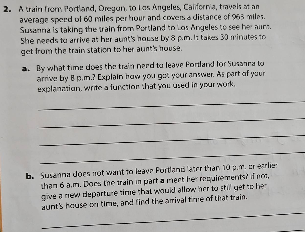 A train from Portland, Oregon, to Los Angeles, California, travels at an 
average speed of 60 miles per hour and covers a distance of 963 miles. 
Susanna is taking the train from Portland to Los Angeles to see her aunt. 
She needs to arrive at her aunt's house by 8 p.m. It takes 30 minutes to 
get from the train station to her aunt’s house. 
a. By what time does the train need to leave Portland for Susanna to 
arrive by 8 p.m.? Explain how you got your answer. As part of your 
explanation, write a function that you used in your work. 
_ 
_ 
_ 
_ 
b. Susanna does not want to leave Portland later than 10 p.m. or earlier 
than 6 a.m. Does the train in part a meet her requirements? If not, 
give a new departure time that would allow her to still get to her 
_ 
aunt’s house on time, and find the arrival time of that train.