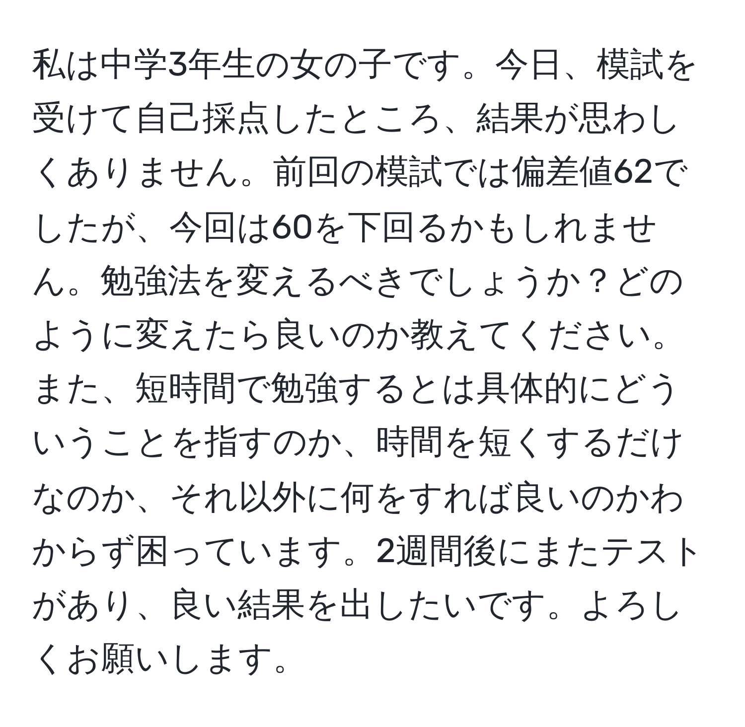 私は中学3年生の女の子です。今日、模試を受けて自己採点したところ、結果が思わしくありません。前回の模試では偏差値62でしたが、今回は60を下回るかもしれません。勉強法を変えるべきでしょうか？どのように変えたら良いのか教えてください。また、短時間で勉強するとは具体的にどういうことを指すのか、時間を短くするだけなのか、それ以外に何をすれば良いのかわからず困っています。2週間後にまたテストがあり、良い結果を出したいです。よろしくお願いします。