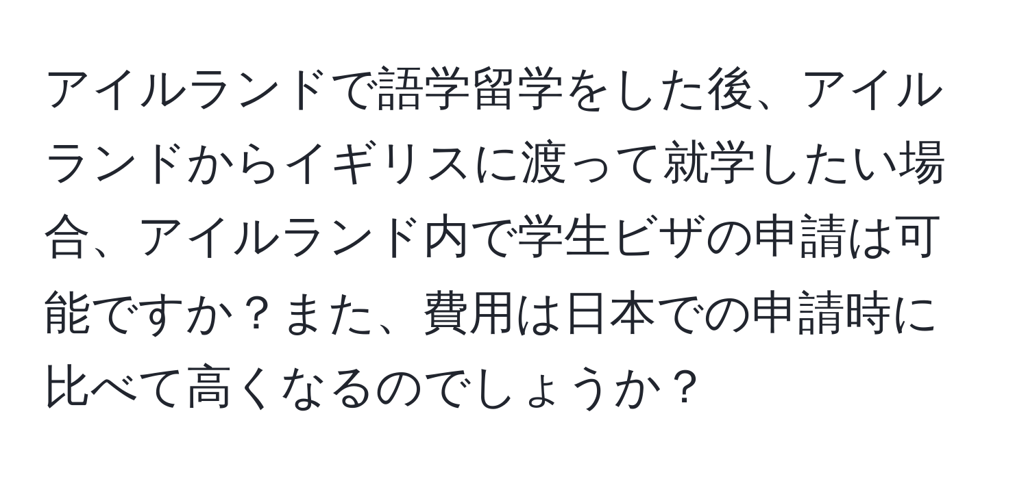 アイルランドで語学留学をした後、アイルランドからイギリスに渡って就学したい場合、アイルランド内で学生ビザの申請は可能ですか？また、費用は日本での申請時に比べて高くなるのでしょうか？