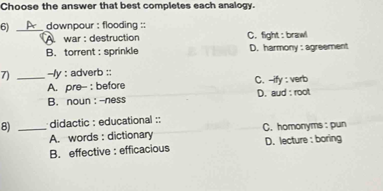 Choose the answer that best completes each analogy.
6) _downpour : flooding ::
A. war : destruction C. fight : brawl
B.torrent : sprinkle D. harmony : agreement
7) _-ly : adverb ::
A. pre- : before C. --ify : verb
B. noun:-ness D. aud : root
8) _didactic : educational ::
A. words : dictionary C. homonyms : pun
B. effective : efficacious D. lecture : boring