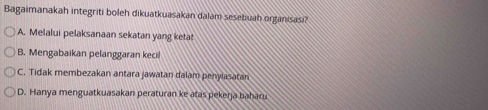 Bagaimanakah integriti boleh dikuatkuasakan dalam sesebuah organisasi?
A. Melalui pelaksanaan sekatan yang ketat
B. Mengabaikan pelanggaran kecil
C. Tidak membezakan antara jawatan dalam penyiasatan
D. Hanya menguatkuasakan peraturan ke atas pekerja baharu