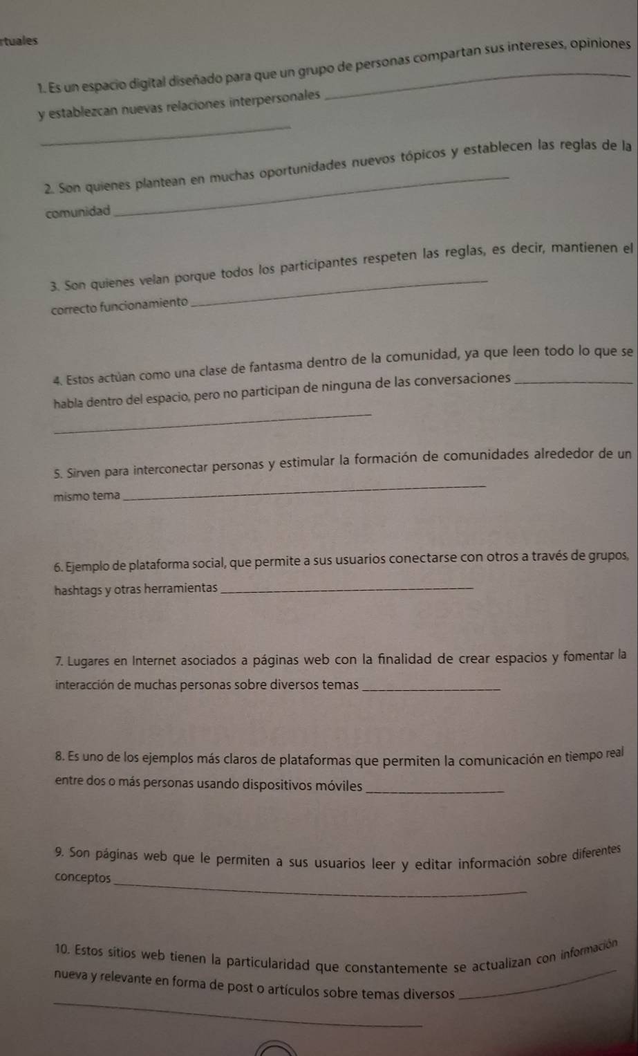 rtuales 
1. Es un espacio digital diseñado para que un grupo de personas compartan sus intereses, opiniones 
_ 
y establezcan nuevas relaciones interpersonales 
_ 
2. Son quienes plantean en muchas oportunidades nuevos tópicos y establecen las reglas de la 
comunidad 
3. Son quienes velan porque todos los participantes respeten las reglas, es decír, mantienen el 
correcto funcionamiento 
4. Estos actúan como una clase de fantasma dentro de la comunidad, ya que leen todo lo que se 
_ 
habla dentro del espacio, pero no participan de ninguna de las conversaciones_ 
S. Sirven para interconectar personas y estimular la formación de comunidades alrededor de un 
mismo tema 
_ 
6. Ejemplo de plataforma social, que permite a sus usuarios conectarse con otros a través de grupos, 
hashtags y otras herramientas_ 
7. Lugares en Internet asociados a páginas web con la finalidad de crear espacios y fomentar la 
interacción de muchas personas sobre diversos temas_ 
8. Es uno de los ejemplos más claros de plataformas que permiten la comunicación en tiempo real 
entre dos o más personas usando dispositivos móviles_ 
9. Son páginas web que le permiten a sus usuarios leer y editar información sobre diferentes 
conceptos_ 
_ 
10. Estos sitios web tienen la particularidad que constantemente se actualizan con información 
_ 
nueva y relevante en forma de post o artículos sobre temas diversos