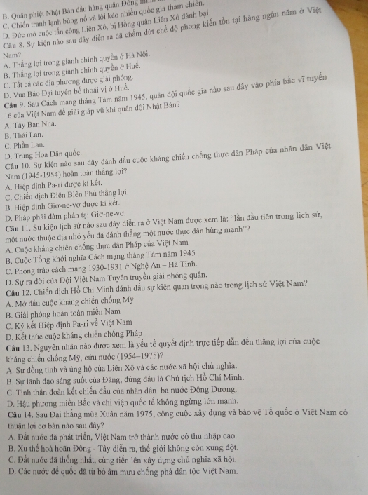 B. Quân phiệt Nhật Bản đầu hàng quân Đồng II
C. Chiến tranh lạnh bùng nổ và lôi kéo nhiều quốc gia tham chiến.
D. Dức mở cuộc tấn công Liên Xô, bị Hồng quân Liên Xô đánh bại. Câu 8. Sự kiện nào sau đây diễn ra đã chấm dứt chế độ phong kiến tồn tại hàng ngân năm ở Việt
Nam?
A. Thắng lợi trong giành chính quyền ở Hà Nội.
B. Thắng lợi trong giành chính quyền ở Huề.
C. Tất cả các địa phương được giải phóng.
D. Vua Bảo Đại tuyên bố thoái vị ở Huế.
Cầu 9, Sau Cách mạng tháng Tám năm 1945, quân đội quốc gia nào sau đây vào phía bắc vĩ tuyến
16 của Việt Nam để giải giáp vũ khí quân đội Nhật Bản?
A. Tây Ban Nha.
B. Thái Lan.
C. Phần Lan.
D. Trung Hoa Dân quốc.
Câu 10. Sự kiện nào sau dây đánh dấu cuộc kháng chiến chống thực dân Pháp của nhân dân Việt
Nam (1945-1954) hoàn toàn thắng lợi?
A. Hiệp định Pa-ri được kí kết.
C. Chiến dịch Điện Biên Phủ thắng lợi.
B. Hiệp định Giơ-ne-vơ được kí kết.
D. Pháp phải đàm phần tại Giơ-ne-vơ.
Câu 11. Sự kiện lịch sử nào sau đây diễn ra ở Việt Nam được xem là: “lần đầu tiên trong lịch sử,
một nước thuộc địa nhỏ yếu đã đánh thẳng một nước thực dân hùng mạnh''?
A. Cuộc kháng chiến chống thực dân Pháp của Việt Nam
B. Cuộc Tổng khởi nghĩa Cách mạng tháng Tám năm 1945
C. Phong trào cách mạng 1930-1931 ở Nghệ An - Hà Tĩnh.
D. Sự ra đời của Đội Việt Nam Tuyên truyền giải phóng quân.
Câu 12. Chiến dịch Hồ Chí Minh đánh dấu sự kiện quan trọng nào trong lịch sử Việt Nam?
A. Mở đầu cuộc kháng chiến chống Mỹ
B. Giải phóng hoàn toàn miền Nam
C. Ký kết Hiệp định Pa-ri về Việt Nam
D. Kết thúc cuộc kháng chiến chống Pháp
Câu 13. Nguyên nhân nào được xem là yếu tố quyết định trực tiếp dẫn đến thắng lợi của cuộc
kháng chiến chống Mỹ, cứu nước (1954-1975)?
A. Sự đồng tình và ủng hộ của Liên Xô và các nước xã hội chủ nghĩa.
B. Sự lãnh đạo sáng suốt của Đảng, dứng đầu là Chủ tịch Hồ Chí Minh.
C. Tinh thần đoàn kết chiến đấu của nhân dân ba nước Đông Dương.
D. Hậu phương miền Bắc và chi viện quốc tế không ngừng lớn mạnh.
Câu 14. Sau Đại thắng mùa Xuân năm 1975, công cuộc xây dựng và bảo vệ Tổ quốc ở Việt Nam có
thuận lợi cơ bản nào sau đây?
A. Đất nước đã phát triển, Việt Nam trở thành nước có thu nhập cao.
B. Xu thể hoà hoãn Đông - Tây diễn ra, thế giới không còn xung đột.
C. Đất nước đã thống nhất, cùng tiến lên xây dựng chủ nghĩa xã hội.
D. Các nước để quốc đã từ bỏ âm mưu chống phả dân tộc Việt Nam.