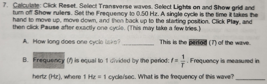 Calculate: Click Reset. Select Transverse waves. Select Lights on and Show grid and 
turn off Show rulers. Set the Frequency to 0.50 Hz. A single cycle is the time it takes the 
hand to move up, move down, and then back up to the starting position. Click Play, and 
then click Pause after exactly one cycle. (This may take a few tries.) 
A. How long does one cycle take? _This is the period (7) of the wave. 
B. Frequency (f) is equal to 1 divided by the period: f= 1/T . Frequency is measured in 
hertz (Hz), where 1Hz=1 cycle/sec. What is the frequency of this wave?_