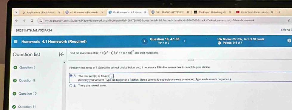 Applications | Rapididenti| 4.1 Homewark (Required) Do Homework - 4.1 Home X 10.1. READ CHAPTERS XIV X The Project Gutenberg ell × Uncle Tom's Cabin - Audir
mylab.pearson.com/Student/PlayerHomework.aspx?homeworkld=684788486&questionId=1&flushed=false&cId=8040060&back=DoAssignments.aspx?view=homework
BR291.MTH.161.VO2.FA24 Yelena 
Homework: 4.1 Homework (Required) Question 16, 4.1.85 Part 1 of 2 HW Score: 88.13%, 14.1 of 16 points
Points: 0.5 of 1
Question list Find the real zeros of f(x)=9(x^2-4)(x^2+11x+18)^2 and their multiplicity.
Question 8 Find any real zeros of f. Select the correct choice below and, if necessary, fill in the answer box to complete your choice
⑧ A. The real zero(s) of f is/are . 
Question 9 (Simplify your answer. Type an integer or a fraction. Use a comma to separate answers as needed. Type each answer only once.)
B. There are no real zeros.
Question 10
Question 11