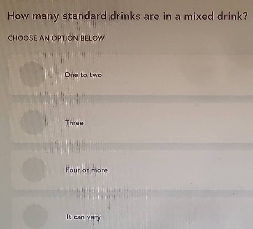 How many standard drinks are in a mixed drink?
CHOOSE AN OPTION BELOW
One to two
Three
Four or more
It can vary