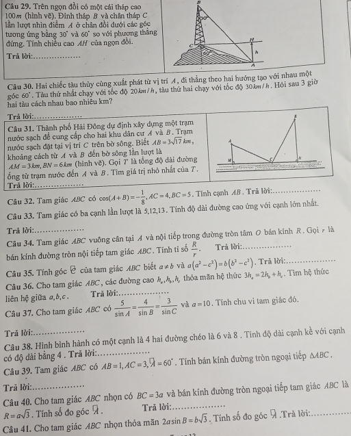 Trên ngọn đồi có một cái tháp cao
100m (hình vẽ). Đỉnh tháp B và chân tháp C 50°
lần lượt nhìn điểm A ở chân đồi dưới các góc
tương ứng bằng 30° và 60° so với phương thắng
"
đứng. Tính chiếu cao AH của ngọn đồi. c
Trả lời:_ 60°
A
Câu 30. Hai chiếc tàu thủy cùng xuất phát từ vị trí A, đi thẳng theo hai hướng tạo với nhau một
góc 60 0" Tàu thứ nhất chạy với tốc độ 20km/h, tàu thứ hai chạy với tốc độ 30km/h. Hỏi sau 3 giờ
hai tàu cách nhau bao nhiêu km?
Trả lời: _
Câu 31. Thành phố Hải Đông dự định xây dựng một trạm
nước sạch đề cung cấp cho hai khu dân cư A và B. Trạm
nước sạch đặt tại vị trí C trên bờ sông. Biết AB=3sqrt(17)km,
khoảng cách từ A và B đến bờ sông lần lượt là
AM=3km,BN=6km (hình vẽ). Gọi 7' là tổng độ dài đường
ổng từ trạm nước đến A và B. Tim giá trị nhỏ nhất của T.
Trã lời:_
_
Câu 32. Tam giác ABC có cos (A+B)=- 1/8 ,AC=4,BC=5. Tính cạnh AB . Trã lời:_
Câu 33. Tam giác có ba cạnh lần lượt là 5,12,13 . Tính độ dài đường cao ứng với cạnh lớn nhất.
Trả lời:_
Câu 34. Tam giác ABC vuông cân tại A và nội tiếp trong đường tròn tâm O bán kính R . Gọi 7 là
bán kính đường tròn nội tiếp tam giác ABC. Tính ti số  R/r  Trả lời:_
Câu 35. Tính góc C của tam giác ABC biết a!= b và a(a^2-c^2)=b(b^2-c^2). Trả lời:_
Câu 36. Cho tam giác ABC , các đường cao h_a,h_b,h_a thỏa mãn hệ thức 3h_a=2h_b+h_c. Tìm hệ thức
liên hệ giữa a,b,c .  Tră lời:_
Câu 37. Cho tam giác ABC có  5/sin A = 4/sin B = 3/sin C  và a=10. Tính chu vi tam giác đó.
Trả lời:_
Câu 38, Hình bình hành có một cạnh là 4 hai đường chéo là 6 và 8 . Tính độ dài cạnh kề với cạnh
có độ dài bằng 4 . Trã lời:_
Câu 39. Tam giác ABC có AB=1,AC=3,widehat A=60°. Tính bán kính đường tròn ngoại tiếp △ ABC.
Trã lời:_
Câu 40. Cho tam giác ABC nhọn có BC=3a và bán kính đường tròn ngoại tiếp tam giác ABC là
R=asqrt(3). Tính số đo góc 7 .  Trả lời:_
Câu 41. Cho tam giác ABC nhọn thỏa mãn 2asin B=bsqrt(3). Tính số đo góc  .Trã lời:_