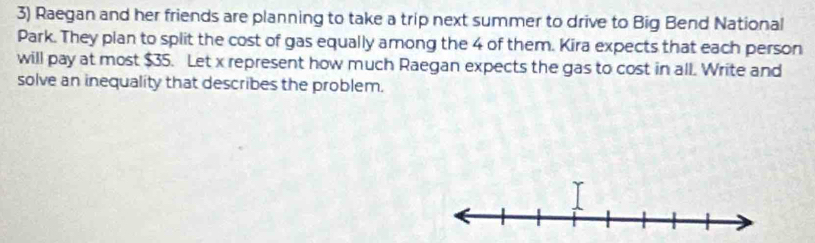 Raegan and her friends are planning to take a trip next summer to drive to Big Bend National 
Park. They plan to split the cost of gas equally among the 4 of them. Kira expects that each person 
will pay at most $35. Let x represent how much Raegan expects the gas to cost in all. Write and 
solve an inequality that describes the problem.