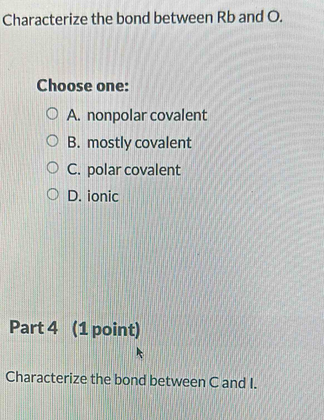 Characterize the bond between Rb and O.
Choose one:
A. nonpolar covalent
B. mostly covalent
C. polar covalent
D. ionic
Part 4 (1 point)
Characterize the bond between C and I.