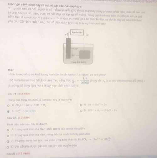 Dọc ngữ cảnh dưới đây và trả lời các câu hỏi đưới đây:
Trong sản xuất vô hộp, người ta có thể tràng thiếc (Sn) lên bể mật thép bảng phương pháp điện phần đề tàm cho
bể mật hộp trở nền sáng bóng và bền đẹp với lớp ma rất mông. Trong quá trình ma điễn, ở cathoda xây ra quả
trinh khử, ở anode xảy ra quá trình oxi hoá. Quá trình ma điễn kết thức khi lớp ma đạt đồ đày vô điễn tích theo
yêu cầu, đầm bảo chất lương. Sơ đồ điện phần được mô tả trong hình dưới đây
Biết:
- Khổi lượng riềng và khổi lương moi của Sn lần lượt là 7.31akm^3 và 119 g/mol
- Sổ moi electron trao đổi được tinh theo công thức g_^+= (I.t)/96500  (trong đó ng là số mol electron trao đổi (mol) (
là cướng độ đông điện (A), t là thời gian điện phần (2,4)
Cău 31 | (0.2 điểm)
Trong quá trình ma điện, ở cathode xây ra quả trình
A 2H_2O+2eto 2OH+H_2
B Snto 5n^(2+)+20
C Sn^(2+)+2n+5n
D 2OH+H_2to 2H_2O+2e
Cầu 32 | (0.2 diểm)
Phát biểu nào sau đây là đùng?
A. Trong quả trình ma điện, khổi lượng của anode tăng dẫn
B. Trong quá trình ma điện, nồng đồ của muối SnSO, giám dẫn
C Phương trình hoá học của phản ứng điện phần là SnSO_4to Sn^(2+)+SO_4^(3-)
D. Vật cần ma được gần với cực âm của nguồn điện
Cầu 33 ) (0.2 diém)