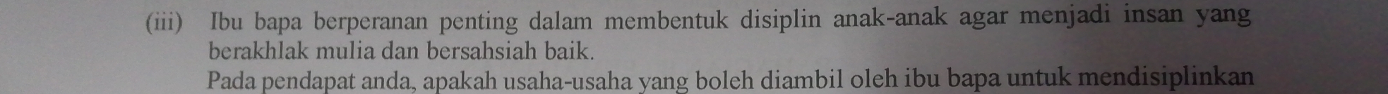 (iii) Ibu bapa berperanan penting dalam membentuk disiplin anak-anak agar menjadi insan yang 
berakhlak mulia dan bersahsiah baik. 
Pada pendapat anda, apakah usaha-usaha yang boleh diambil oleh ibu bapa untuk mendisiplinkan