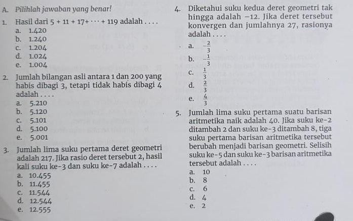 Pilihlah jawaban yang benar! 4. Diketahui suku kedua deret geometri tak
1. Hasil dari 5+11+17+·s +119 adalah . . . . hingga adalah −12. Jika deret tersebut
konvergen dan jumlahnya 27, rasionya
a. 1.420 adalah . . . .
b. 1.240
C. 1.204
a. - 2/3 
d. 1.024 b. - 1/3 
e. 1.004
2. Jumlah bilangan asli antara 1 dan 200 yang C.  1/3 
habis dibagi 3, tetapi tidak habis dibagi 4 d.  2/3 
adalah . . . .
a. 5.210
e.  4/3 
b. 5.120 5. Jumlah lima suku pertama suatu barisan
C. 5.101 aritmetika naik adalah 40. Jika suku ke -2
d. 5.100 ditambah 2 dan suku ke -3 ditambah 8, tiga
e. 5.001 suku pertama barisan aritmetika tersebut
3. Jumlah lima suku pertama deret geometri berubah menjadi barisan geometri. Selisih
adalah 217. Jika rasio deret tersebut 2, hasil suku ke -5 dan suku ke -3 barisan aritmetika
kali suku ke -3 dan suku ke -7 adalah . . . . tersebut adalah . . . .
a. 10.455 a. 10
b. 11.455 b. 8
C. 11.544 d. 4 c. 6
d. 12.544 e. 2
e. 12.555