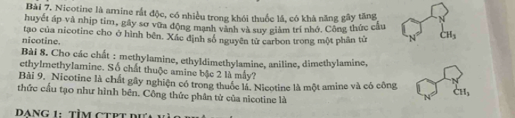 Nicotine là amine rắt độc, có nhiều trong khói thuốc lã, có khả năng gây tăng N 
huyết áp và nhịp tim, gây sơ vữa động mạnh vành và suy giảm trí nhớ. Công thức cấu 
tạo của nicotine cho ở hình bên. Xác dịnh số nguyên tử carbon trong một phân từ N° CH_3
nicotine. 
Bài 8. Cho các chất : methylamine, ethyldimethylamine, aniline, dimethylamine, 
ethylmethylamine. Số chất thuộc amine bậc 2 là mấy? 
Bài 9. Nicotine là chất gây nghiện có trong thuốc lá. Nicotine là một amine và có công CH_3
thức cấu tạo như hình bên. Công thức phân tử của nicotine là 
N 
DANG 1:TÌM CTPT dư