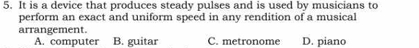 It is a device that produces steady pulses and is used by musicians to
perform an exact and uniform speed in any rendition of a musical
arrangement.
A. computer B. guitar C. metronome D. piano