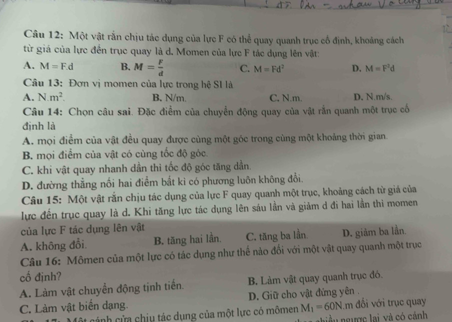 Một vật rắn chịu tác dụng của lực F có thể quay quanh trục cổ định, khoảng cách
từ giá của lực đến trục quay là d. Momen của lực F tác dụng lên vật:
A. M=F.d B. M= F/d  C. M=Fd^2 D. M=F^2d
Câu 13: Đơn vị momen của lực trong hệ SI là
A. N.m^2. B. N/m. C. N.m. D. N.m/s.
Câu 14: Chọn câu sai. Đặc điểm của chuyển động quay của vật rắn quanh một trục cố
định là
A. mọi điểm của vật đều quay được cùng một góc trong cùng một khoảng thời gian.
B. mọi điểm của vật có cùng tốc độ góc.
C. khi vật quay nhanh dần thì tốc độ góc tăng dần.
D. đường thẳng nối hai điểm bất kì có phương luôn không đổi.
Câu 15: Một vật rắn chịu tác dụng của lực F quay quanh một trục, khoảng cách từ giá của
lực đến trục quay là d. Khi tăng lực tác dụng lên sáu lần và giảm d đi hai lần thì momen
của lực F tác dụng lên vật
A. không đổi B. tăng hai lần. C. tăng ba lần. D. giảm ba lần.
Câu 16: Mômen của một lực có tác dụng như thế nảo đối với một vật quay quanh một trục
cố định?
A. Làm vật chuyền động tịnh tiến. B. Làm vật quay quanh trục đó.
C. Làm vật biến dạng. D. Giữ cho vật đứng yên .
ột cánh cửa chiu tác dụng của một lực có mômen M_1=60N m đối với trục quay
niều ngược lai và có cánh