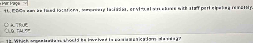 Per Page
11. EOCs can be fixed locations, temporary facilities, or virtual structures with staff participating remotely.
A. TRUE
B. FALSE
12. Which organizations should be involved in commmunications planning?