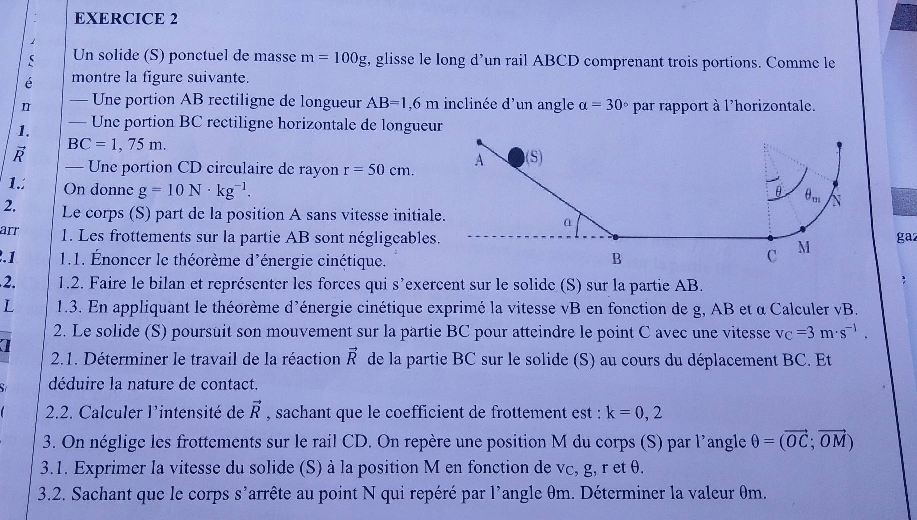 Un solide (S) ponctuel de masse m=100g , glisse le long d’un rail ABCD comprenant trois portions. Comme le
é montre la figure suivante.
n — Une portion AB rectiligne de longueur AB=1,6m inclinée d'un angle alpha =30° par rapport à l'horizontale.
1. — Une portion BC rectiligne horizontale de longueur
BC=1,75m.
— Une portion CD circulaire de rayon r=50cm.
A (S)
1. On donne g=10N· kg^(-1).
θ θ _m N
2. Le corps (S) part de la position A sans vitesse initiale.
a
arr 1. Les frottements sur la partie AB sont négligeables. gaz
2.1  1.1. Énoncer le théorème d'énergie cinétique. B
C
M
.2. 1.2. Faire le bilan et représenter les forces qui s’exercent sur le solide (S) sur la partie AB.
;
L  1.3. En appliquant le théorème d'énergie cinétique exprimé la vitesse vB en fonction de g, AB et α Calculer à vB.
2. Le solide (S) poursuit son mouvement sur la partie BC pour atteindre le point C avec une vitesse v_C=3m· s^(-1).
2.1. Déterminer le travail de la réaction vector R de la partie BC sur le solide (S) au cours du déplacement BC. Et
S déduire la nature de contact.
2.2. Calculer l’intensité de vector R , sachant que le coefficient de frottement est : k=0,2
3. On néglige les frottements sur le rail CD. On repère une position M du corps (S) par l'angle θ =(vector OC;vector OM)
3.1. Exprimer la vitesse du solide (S) à la position M en fonction de vc, g, r et θ.
3.2. Sachant que le corps s’arrête au point N qui repéré par l'angle θm. Déterminer la valeur θm.