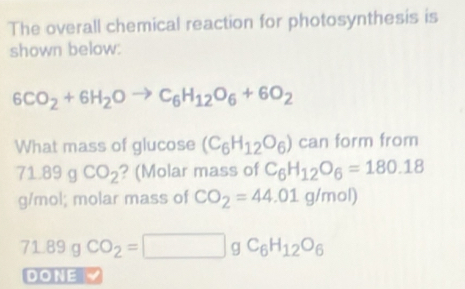 The overall chemical reaction for photosynthesis is 
shown below:
6CO_2+6H_2Oto C_6H_12O_6+6O_2
What mass of glucose (C_6H_12O_6) can form from
71.89gCO_2 ? (Molar mass of C_6H_12O_6=180.18
g/mol; molar mass of CO_2=44.01g/mol)
1.89g CO_2=□ gC_6H_12O_6
DONE