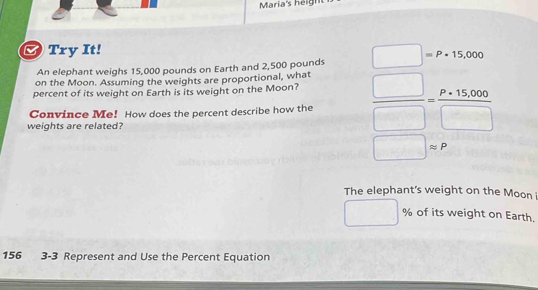 Maria's height 
B) Try It! 
An elephant weighs 15,000 pounds on Earth and 2,500 pounds □ =P· 15,000
on the Moon. Assuming the weights are proportional, what 
percent of its weight on Earth is its weight on the Moon? 
Convince Me! How does the percent describe how the 
weights are related?
 □ /□  = (P* 15,000)/□  
□ approx P
The elephant’s weight on the Moon i
% of its weight on Earth.
156 3-3 Represent and Use the Percent Equation