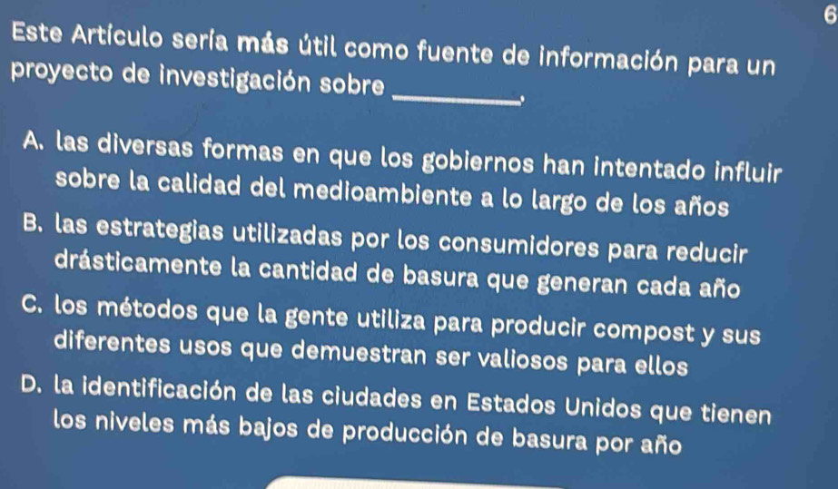 Este Artículo sería más útil como fuente de información para un
proyecto de investigación sobre
_
..
A. las diversas formas en que los gobiernos han intentado influir
sobre la calidad del medioambiente a lo largo de los años
B. las estrategias utilizadas por los consumidores para reducir
drásticamente la cantidad de basura que generan cada año
C. los métodos que la gente utiliza para producir compost y sus
diferentes usos que demuestran ser valiosos para ellos
D. la identificación de las ciudades en Estados Unidos que tienen
los niveles más bajos de producción de basura por año