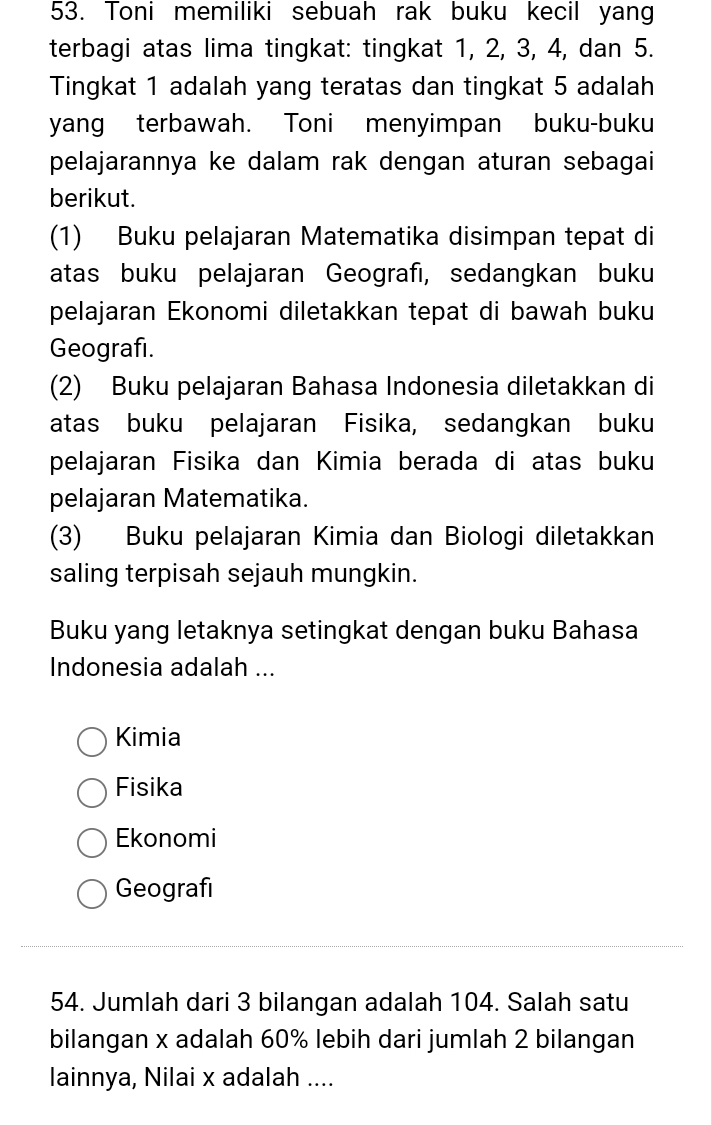 Toni memiliki sebuah rak buku kecil yang
terbagi atas lima tingkat: tingkat 1, 2, 3, 4, dan 5.
Tingkat 1 adalah yang teratas dan tingkat 5 adalah
yang terbawah. Toni menyimpan buku-buku
pelajarannya ke dalam rak dengan aturan sebagai
berikut.
(1) Buku pelajaran Matematika disimpan tepat di
atas buku pelajaran Geografı, sedangkan buku
pelajaran Ekonomi diletakkan tepat di bawah buku
Geografi.
(2) Buku pelajaran Bahasa Indonesia diletakkan di
atas buku pelajaran Fisika, sedangkan buku
pelajaran Fisika dan Kimia berada di atas buku
pelajaran Matematika.
(3) Buku pelajaran Kimia dan Biologi diletakkan
saling terpisah sejauh mungkin.
Buku yang letaknya setingkat dengan buku Bahasa
Indonesia adalah ...
Kimia
Fisika
Ekonomi
Geografı
54. Jumlah dari 3 bilangan adalah 104. Salah satu
bilangan x adalah 60% lebih dari jumlah 2 bilangan
lainnya, Nilai x adalah ....