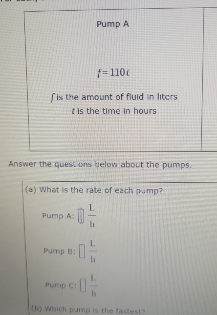 Pump A
f=110t
f is the amount of fluid in liters
t is the time in hours
Answer the questions below about the pumps.
(a) What is the rate of each pump?
Pump A: □  L/h 
Pump B: □  L/h 
Pump C: □  L/h 
(b) Which pump is the fastest?