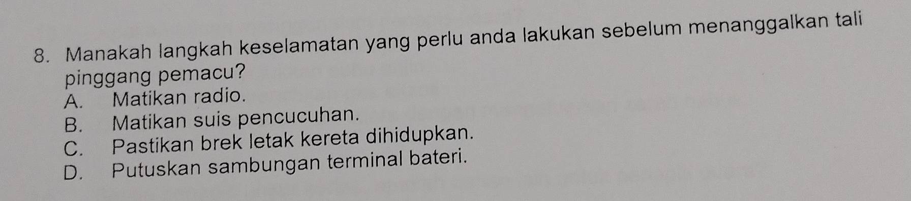 Manakah langkah keselamatan yang perlu anda lakukan sebelum menanggalkan tali
pinggang pemacu?
A. Matikan radio.
B. Matikan suis pencucuhan.
C. Pastikan brek letak kereta dihidupkan.
D. Putuskan sambungan terminal bateri.