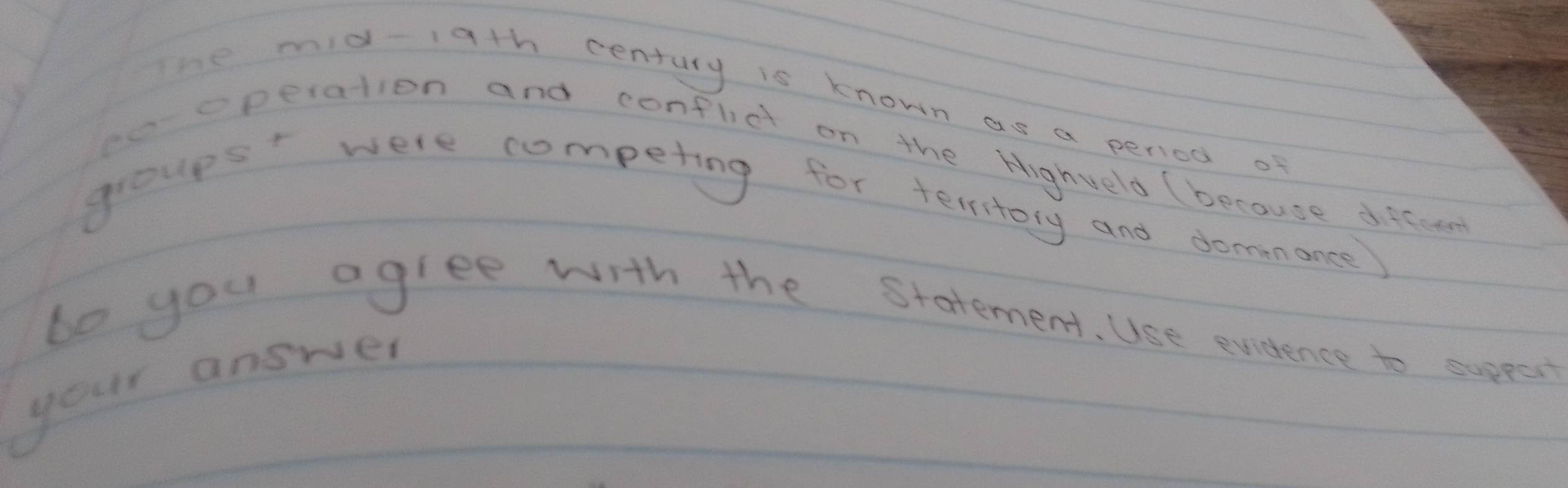 The mid-1gth century is known as a period of 
to eperation and confldt on the Highveld because difcet 
groups were competing for terrtory and donanance 
be you agree with the statement. Use evidence to suppst 
your answer