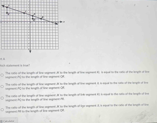 rt A
hich statement is true?
The ratio of the length of line segment JK to the length of line segment KL is equal to the ratio of the length of line
segment PQ to the length of line segment QR.
The ratio of the length of line segment JK to the length of line segment JL is equal to the ratio of the length of line
segment PQ to the length of line segment QR.
The ratio of the length of line segment JK to the length of line segment KL is equal to the ratio of the length of line
segment PQ to the length of line segment PR.
The ratio of the length of line segment JK to the length of line segment JL is equal to the ratio of the length of line
segment PR to the length of line segment QR.
Calculator