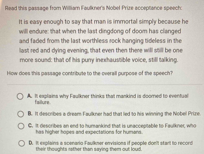 Read this passage from William Faulkner's Nobel Prize acceptance speech:
It is easy enough to say that man is immortal simply because he
will endure: that when the last dingdong of doom has clanged
and faded from the last worthless rock hanging tideless in the
last red and dying evening, that even then there will still be one
more sound: that of his puny inexhaustible voice, still talking.
How does this passage contribute to the overall purpose of the speech?
A. It explains why Faulkner thinks that mankind is doomed to eventual
failure.
B. It describes a dream Faulkner had that led to his winning the Nobel Prize.
C. It describes an end to humankind that is unacceptable to Faulkner, who
has higher hopes and expectations for humans.
D. It explains a scenario Faulkner envisions if people don't start to record
their thoughts rather than saying them out loud.