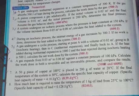 heat capacity rel  
implications for temperature changes.
Section (D); Numerical:
ly A gas undergoes isothermal expansion at a constant temperature of 300 K. If the gas (500 J)
absorbs 500 J of heat during the process, calculate the work done by
A piston compresses a gas adiabatically. If the initial volume is 0.02m^3 and the fina
Assume the gas behaves ideally. (400 kPa) 0.01m^3 and the initial pressure is 200 kPa, determine the final pressure,
volume is
A system undergoes an isobaric process where the pressure is kept constant at 150 kPa. Is
(600 J)
the volume increases from 0.05m^2 to 0.08m^3 calculate the heat added to the system.
4// During an isochoric process, the internal energy of a gas increases by 300 J. If no work is
done, determine the heat added to the system. (300 J)
A gas undergoes a cyclic process, starting at point A with a volume of 0.02m^3 , going to B
(isochoric heating), then to C (isothermal expansion), and finally back to A. If the heat
added during isothermal expansion is 1000 J and the heat rejected during isochoric heating
is 500 J, calculate the net work done by the system. (500 J)
6. A gas expands from 0.03m^3 to 0.06m^3 against a constant pressure of 100 kPa. Calculate
the work done in both a reversible and an irreversible process, and compare the results.
(3000 and 600)
100°C is placed in 200 g of water at 20°C. If the final
7. A 50 g piece of copper at , calculate the specific heat capacity of copper. (Specific
temperature of the system is 30°C
heat capacity of water =4.18J/g°C) (0.39J/g°C)
8. How much heat is required to raise the temperature of 1 kg of lead from 25°C to 100°C
(Specific heat capacity of lead =0.128J/g°C). (0240J).