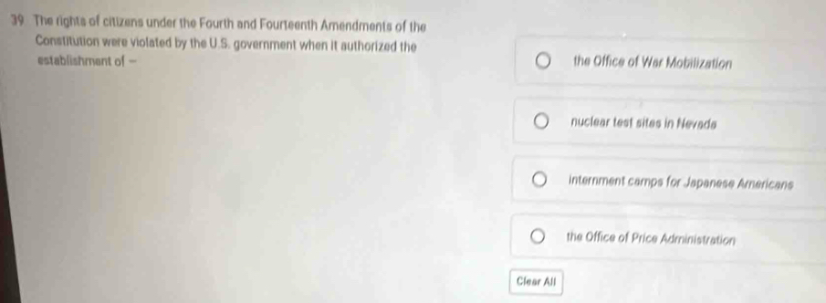 The rights of citizens under the Fourth and Fourteenth Amendments of the
Constitution were violated by the U.S. government when it authorized the the Office of War Mobilization
establishment of -
nuclear test sites in Nevads
internment camps for Japanese Americans
the Office of Price Administration
Clear All